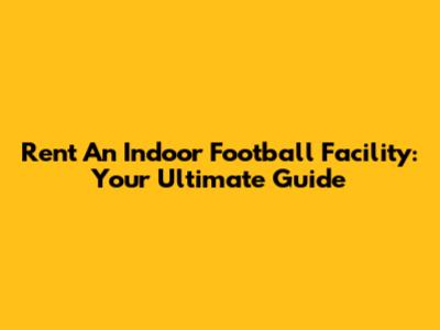 Rent An Indoor Football Facility: Your Ultimate Guide