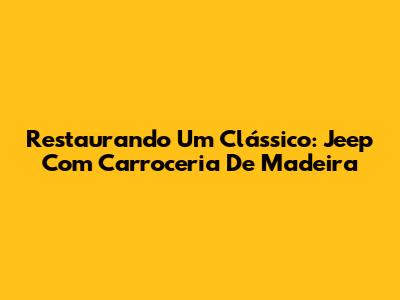 Restaurando Um Clássico: Jeep Com Carroceria De Madeira