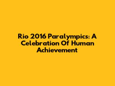 Rio 2016 Paralympics: A Celebration Of Human Achievement