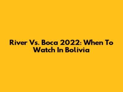 River Vs. Boca 2022: When To Watch In Bolivia