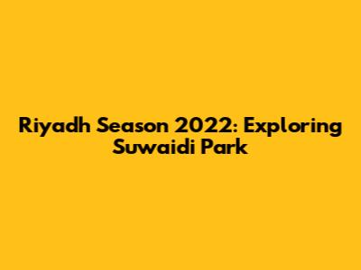 Riyadh Season 2022: Exploring Suwaidi Park