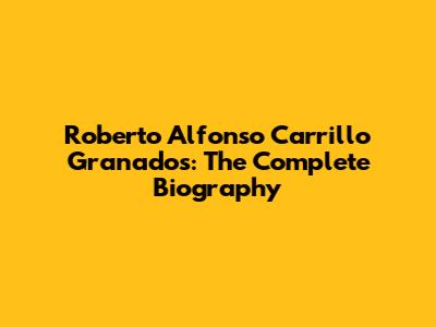 Roberto Alfonso Carrillo Granados: The Complete Biography