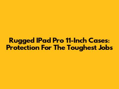 Rugged IPad Pro 11-Inch Cases: Protection For The Toughest Jobs