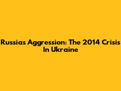 Russia's Aggression: The 2014 Crisis In Ukraine
