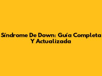 Síndrome De Down: Guía Completa Y Actualizada
