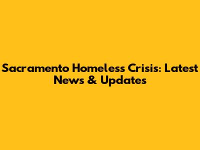 Sacramento Homeless Crisis: Latest News & Updates