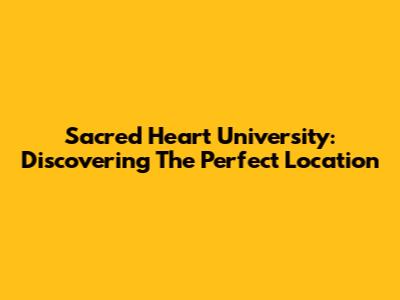 Sacred Heart University: Discovering The Perfect Location