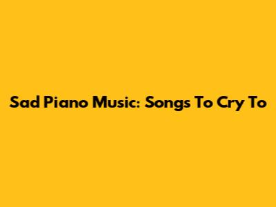 Sad Piano Music: Songs To Cry To
