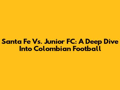 Santa Fe Vs. Junior FC: A Deep Dive Into Colombian Football