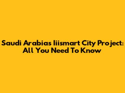 Saudi Arabia's Iiismart City Project: All You Need To Know
