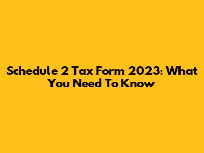 Schedule 2 Tax Form 2023: What You Need To Know