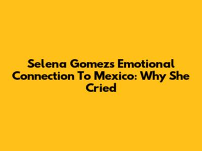 Selena Gomez's Emotional Connection To Mexico: Why She Cried