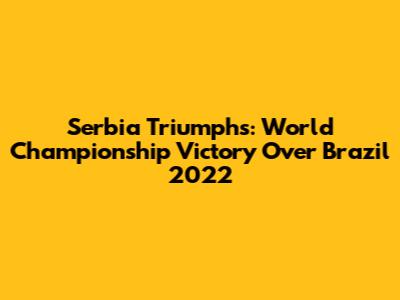 Serbia Triumphs: World Championship Victory Over Brazil 2022
