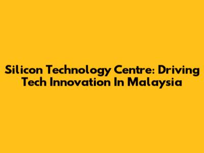 Silicon Technology Centre: Driving Tech Innovation In Malaysia