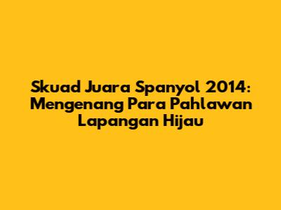 Skuad Juara Spanyol 2014: Mengenang Para Pahlawan Lapangan Hijau