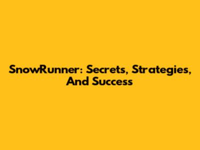 SnowRunner: Secrets, Strategies, And Success