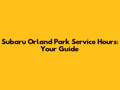 Subaru Orland Park Service Hours: Your Guide