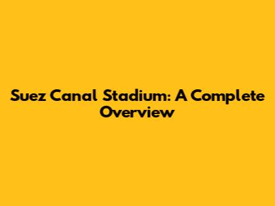 Suez Canal Stadium: A Complete Overview
