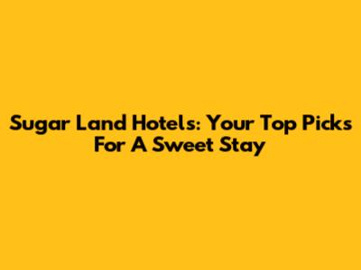 Sugar Land Hotels: Your Top Picks For A Sweet Stay