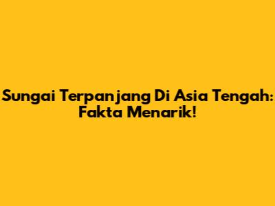 Sungai Terpanjang Di Asia Tengah: Fakta Menarik!