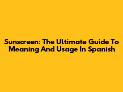Sunscreen: The Ultimate Guide To Meaning And Usage In Spanish