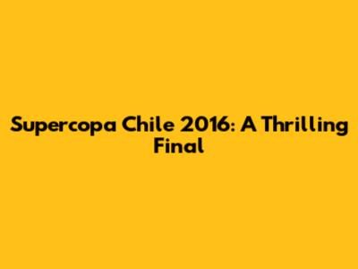 Supercopa Chile 2016: A Thrilling Final