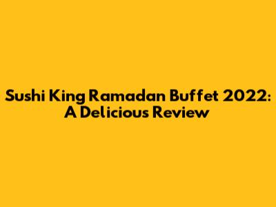 Sushi King Ramadan Buffet 2022: A Delicious Review