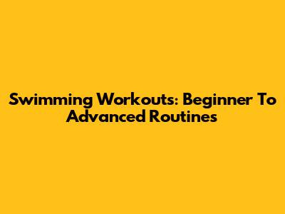 Swimming Workouts: Beginner To Advanced Routines