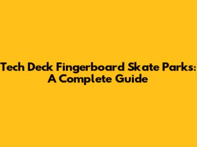 Tech Deck Fingerboard Skate Parks: A Complete Guide