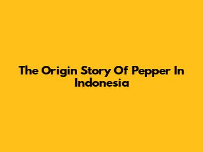 The Origin Story Of Pepper In Indonesia