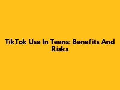 TikTok Use In Teens: Benefits And Risks
