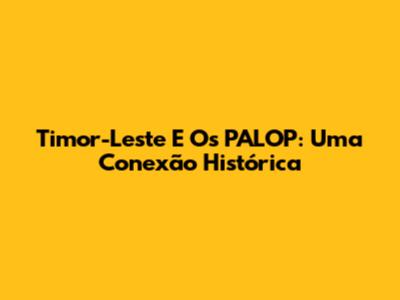 Timor-Leste E Os PALOP: Uma Conexão Histórica