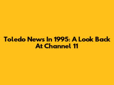 Toledo News In 1995: A Look Back At Channel 11