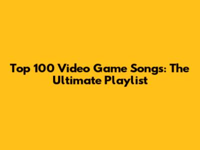 Top 100 Video Game Songs: The Ultimate Playlist