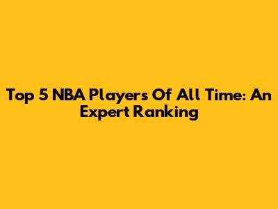 Top 5 NBA Players Of All Time: An Expert Ranking