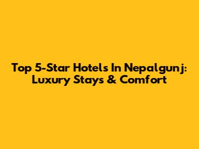 Top 5-Star Hotels In Nepalgunj: Luxury Stays & Comfort