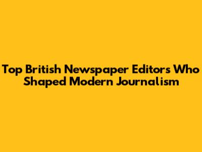 Top British Newspaper Editors Who Shaped Modern Journalism