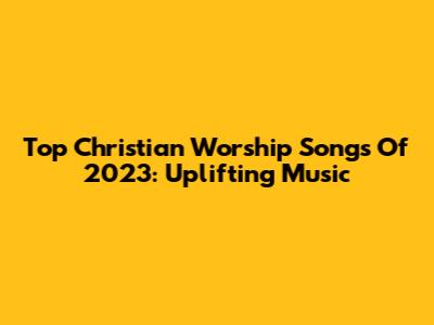 Top Christian Worship Songs Of 2023: Uplifting Music
