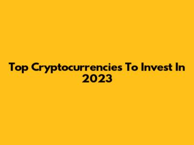 Top Cryptocurrencies To Invest In 2023