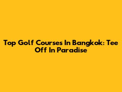 Top Golf Courses In Bangkok: Tee Off In Paradise