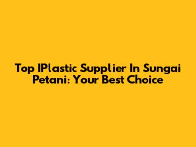 Top IPlastic Supplier In Sungai Petani: Your Best Choice