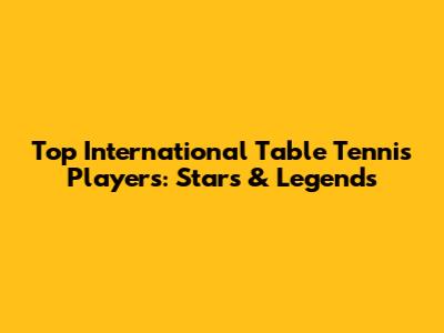 Top International Table Tennis Players: Stars & Legends