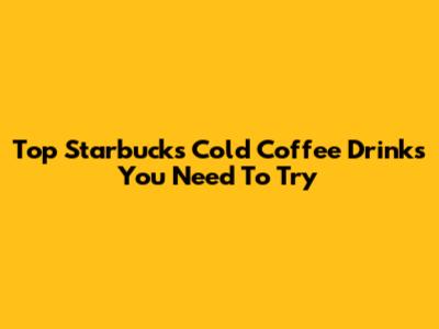 Top Starbucks Cold Coffee Drinks You Need To Try