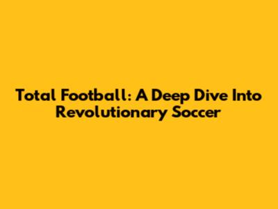 Total Football: A Deep Dive Into Revolutionary Soccer