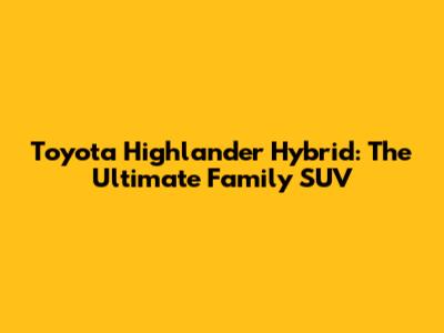 Toyota Highlander Hybrid: The Ultimate Family SUV