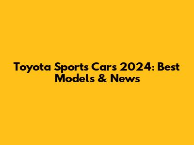 Toyota Sports Cars 2024: Best Models & News