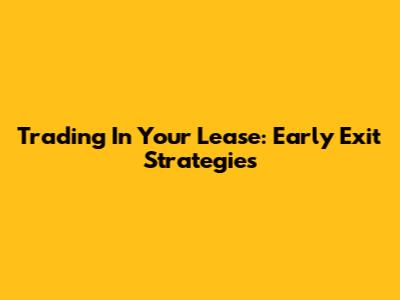 Trading In Your Lease: Early Exit Strategies