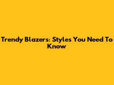 Trendy Blazers: Styles You Need To Know