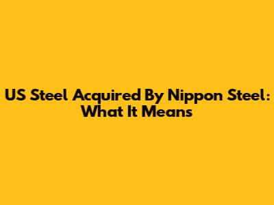 US Steel Acquired By Nippon Steel: What It Means