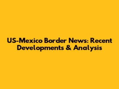 US-Mexico Border News: Recent Developments & Analysis